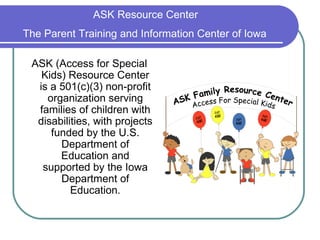 ASK Resource Center  The Parent Training and Information Center of Iowa   ASK (Access for Special Kids) Resource Center is a 501(c)(3) non-profit organization serving families of children with disabilities, with projects funded by the U.S. Department of Education and supported by the Iowa Department of Education. 