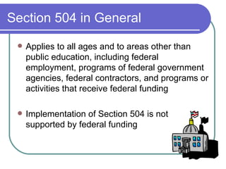 Section 504 in General Applies to all ages and to areas other than public education, including federal employment, programs of federal government agencies, federal contractors, and programs or activities that receive federal funding  Implementation of Section 504 is not supported by federal funding  