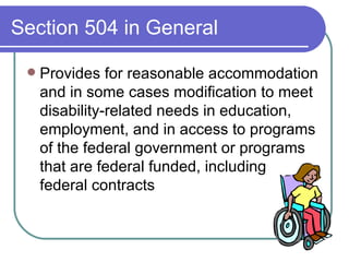 Section 504 in General Provides for reasonable accommodation and in some cases modification to meet disability-related needs in education, employment, and in access to programs of the federal government or programs that are federal funded, including  federal contracts 