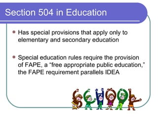 Section 504 in Education Has special provisions that apply only to elementary and secondary education Special education rules require the provision of FAPE, a “free appropriate public education,” the FAPE requirement parallels IDEA 