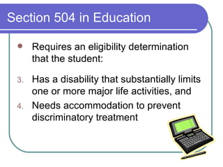 Section 504 in Education Requires an eligibility determination that the student: Has a disability that substantially limits one or more major life activities, and Needs accommodation to prevent discriminatory treatment 