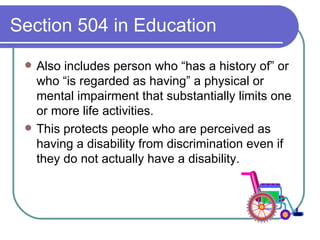 Section 504 in Education Also includes person who “has a history of” or who “is regarded as having” a physical or mental impairment that substantially limits one or more life activities. This protects people who are perceived as having a disability from discrimination even if they do not actually have a disability. 