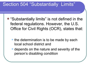 Section 504 “Substantially  Limits” “Substantially limits” is not defined in the federal regulations. However, the U.S. Office for Civil Rights (OCR), states that: the determination is to be made by each local school district and  depends on the nature and severity of the person’s disabling condition 