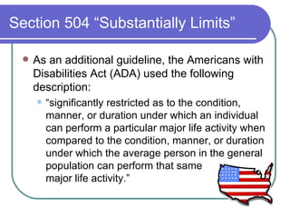 Section 504 “Substantially Limits” As an additional guideline, the Americans with Disabilities Act (ADA) used the following description:  “ significantly restricted as to the condition, manner, or duration under which an individual can perform a particular major life activity when compared to the condition, manner, or duration under which the average person in the general population can perform that same  major life activity.” 