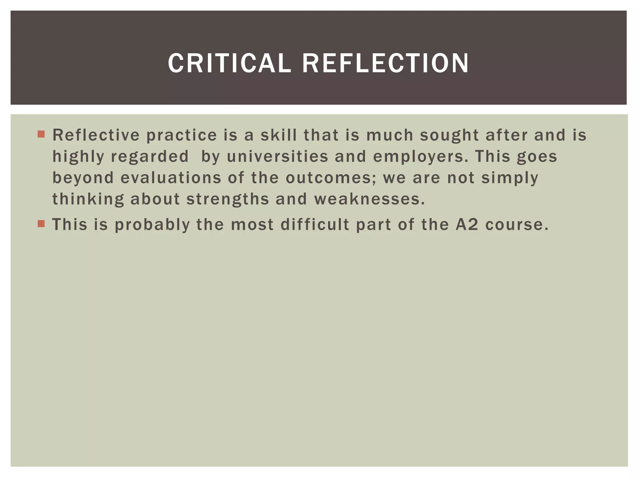 CRITICAL REFLECTION

 Reflective practice is a skill that is much sought after and is
  highly regarded by universities and employers. This goes
  beyond evaluations of the outcomes; we are not simply
  thinking about strengths and weaknesses.
 This is probably the most dif ficult part of the A2 course.
 