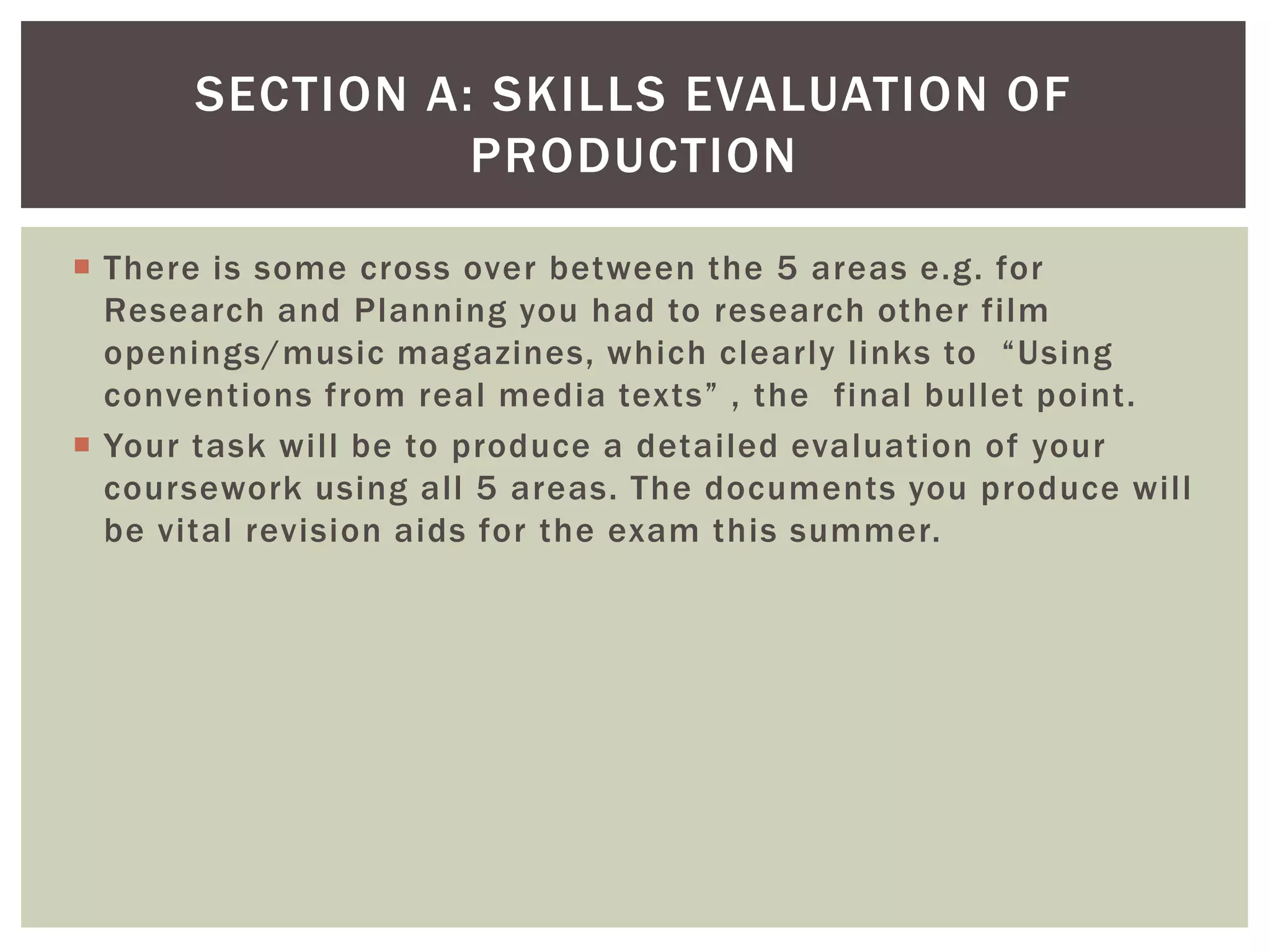 SECTION A: SKILLS EVALUATION OF
                PRODUCTION

 There is some cross over between the 5 areas e.g. for
  Research and Planning you had to research other film
  openings/music magazines, which clearly links to “Using
  conventions from real media texts” , the final bullet point.
 Your task will be to produce a detailed evaluation of your
  coursework using all 5 areas. The documents you produce will
  be vital revision aids for the exam this summer.
 