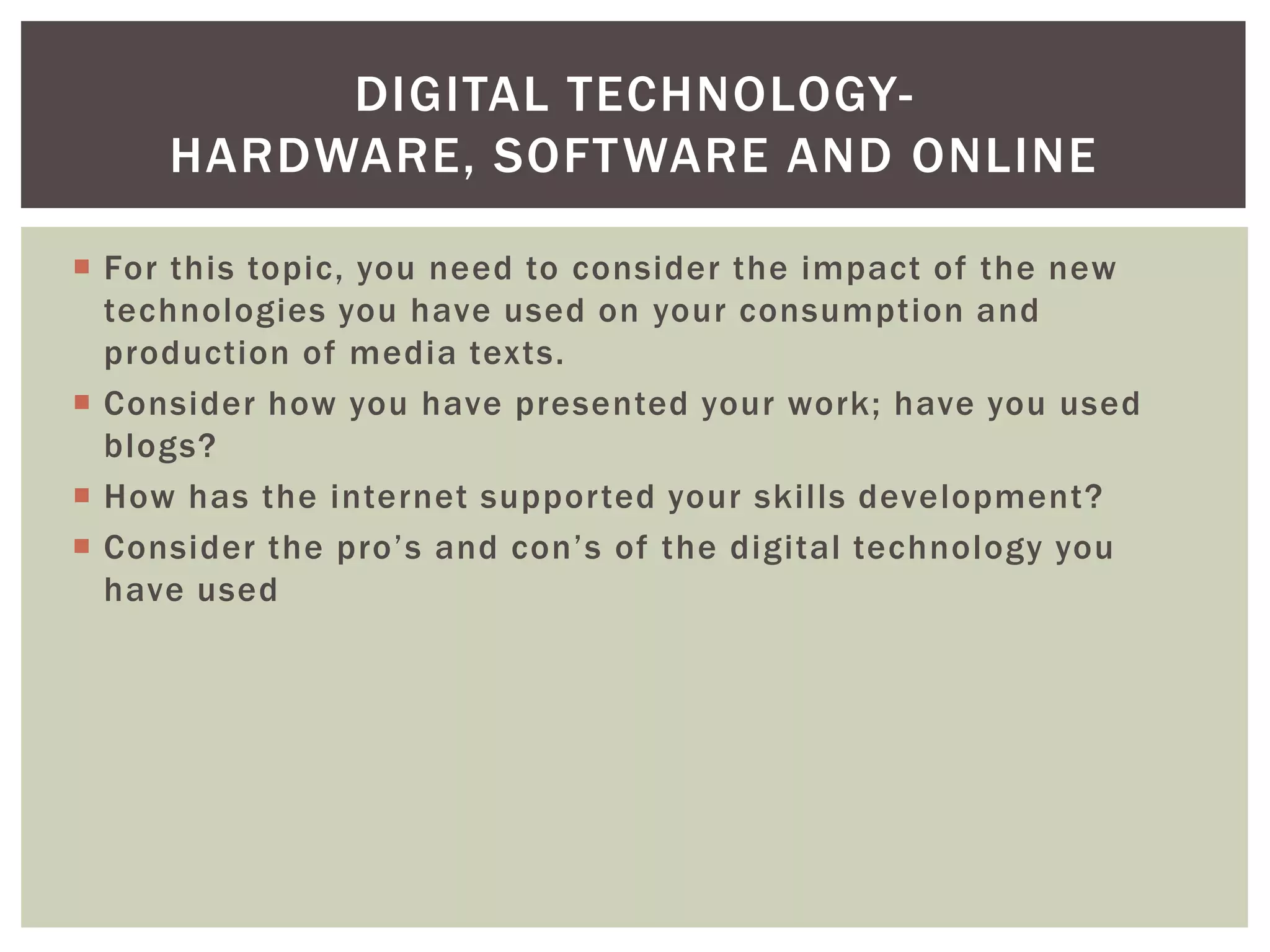 DIGITAL TECHNOLOGY-
     HARDWARE, SOFT WARE AND ONLINE

 For this topic, you need to consider the impact of the new
  technologies you have used on your consumption and
  production of media texts.
 Consider how you have presented your work; have you used
  blogs?
 How has the internet supported your skills development?
 Consider the pro’s and con’s of the digital technology you
  have used
 
