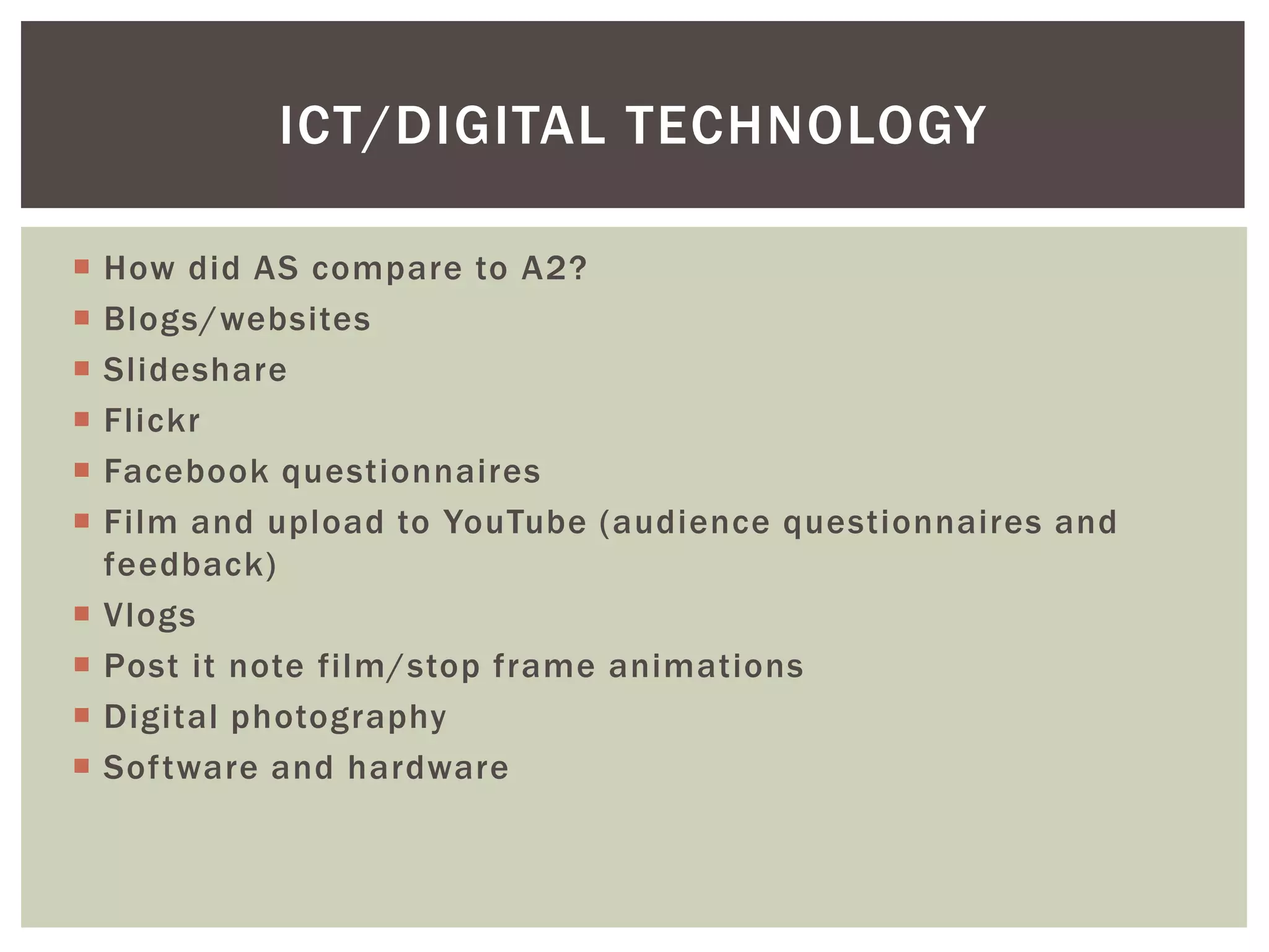 ICT/DIGITAL TECHNOLOGY

   How did AS compare to A2?
   Blogs/websites
   Slideshare
   Flickr
   Facebook questionnaires
   Film and upload to YouTube (audience questionnaires and
    feedback)
   Vlogs
   Post it note film/stop frame animations
   Digital photography
   Software and hardware
 