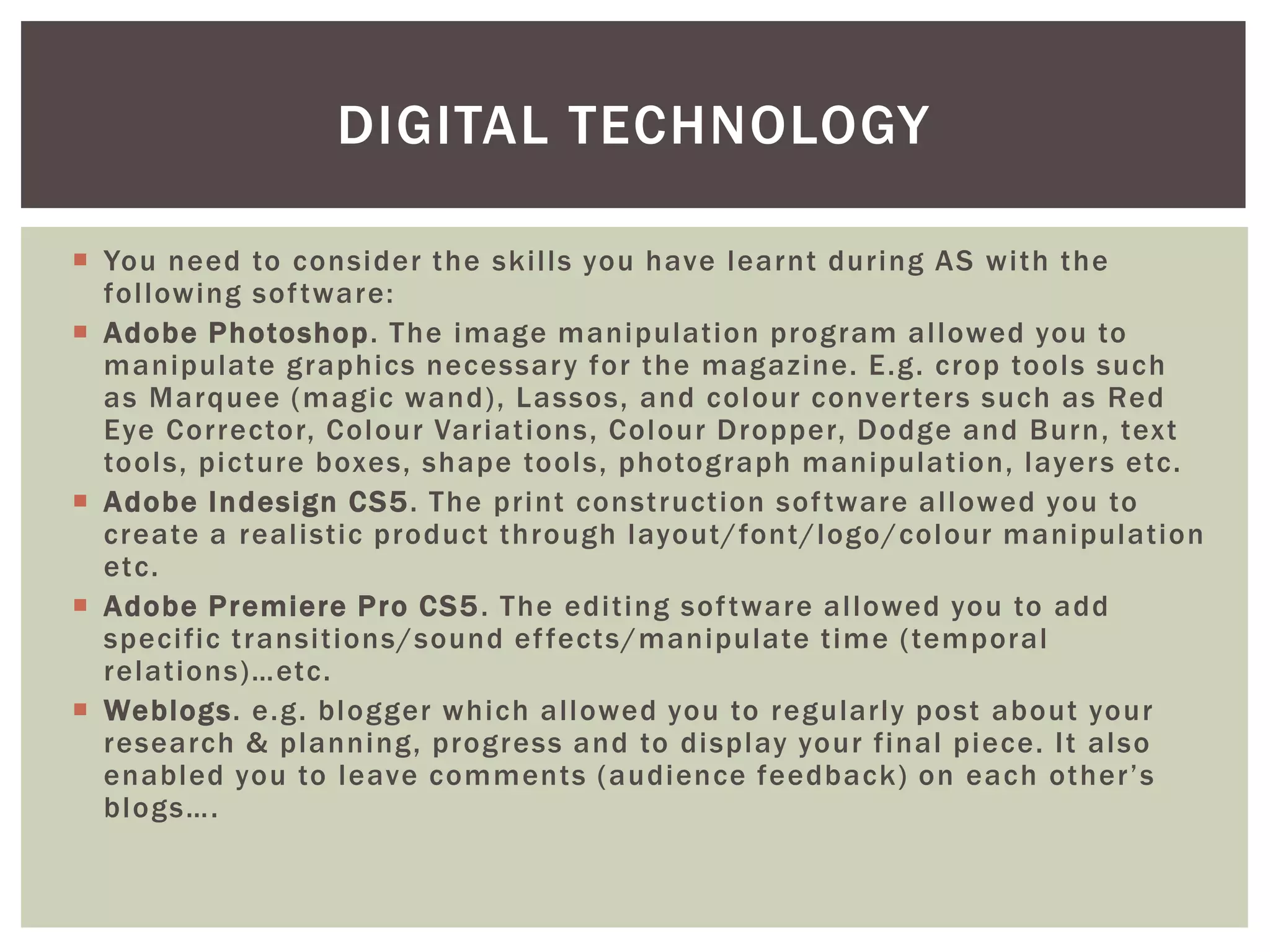 DIGITAL TECHNOLOGY

 You need to consider the skills you have learnt during AS with the
  following sof tware:
 Adobe Photoshop. The image manipulation program allowed you to
  manipulate graphics necessar y for the magazine. E.g. crop tools such
  as Marquee (magic wand), Lassos, and colour conver ters such as Red
  Eye Corrector, Colour Variations, Colour Dropper, Dodge and Burn, text
  tools, picture boxes, shape tools, photograph manipulation, layer s etc.
 Adobe Indesign CS5. The print construction sof tware allowed you to
  create a realistic product through layout/font/logo/colour manipulation
  etc.
 Adobe Premiere Pro CS5 . The editing sof tware allowed you to add
  specific transitions/sound ef fects/manipulate time (temporal
  relations)…etc.
 Weblogs. e.g. blogger which allowed you to regularly post about your
  research & planning, progress and to display your final piece. It also
  enabled you to leave comments (audience feedback) on each other’s
  blogs….
 