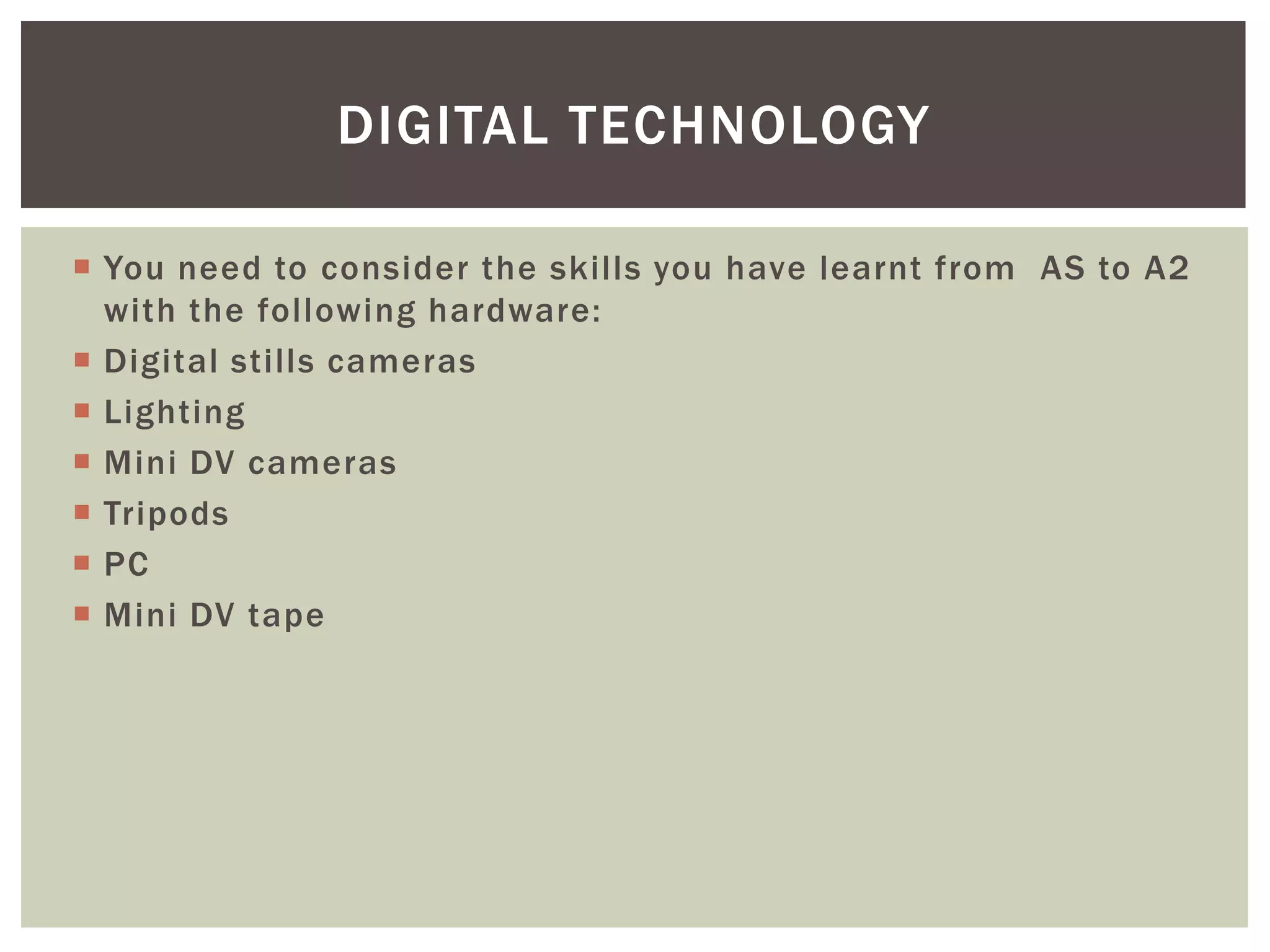 DIGITAL TECHNOLOGY

 You need to consider the skills you have learnt from AS to A2
  with the following hardware:
 Digital stills cameras
 Lighting
 Mini DV cameras
 Tripods
 PC
 Mini DV tape
 