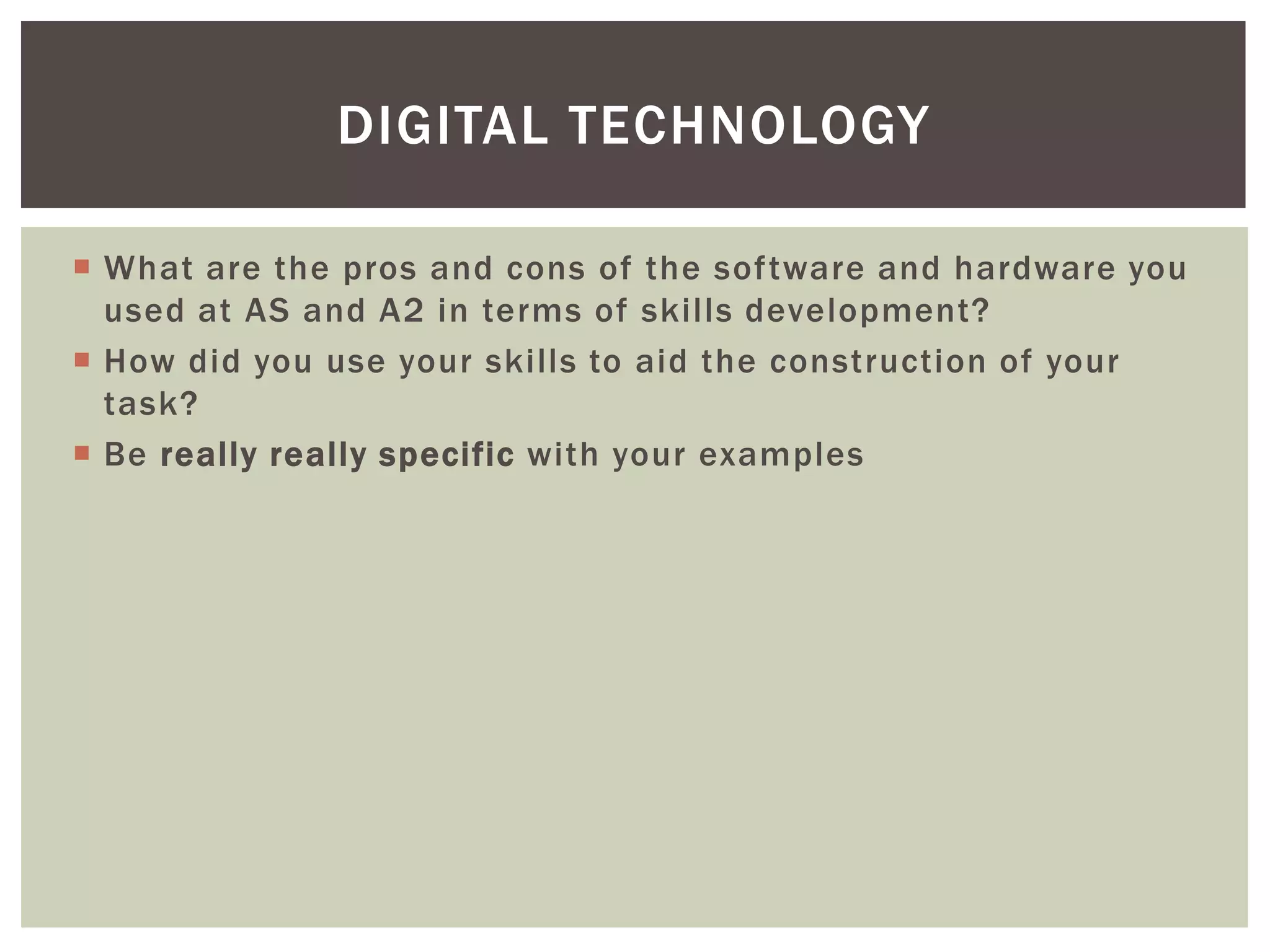 DIGITAL TECHNOLOGY

 What are the pros and cons of the software and hardware you
  used at AS and A2 in terms of skills development?
 How did you use your skills to aid the construction of your
  task?
 Be really really specific with your examples
 