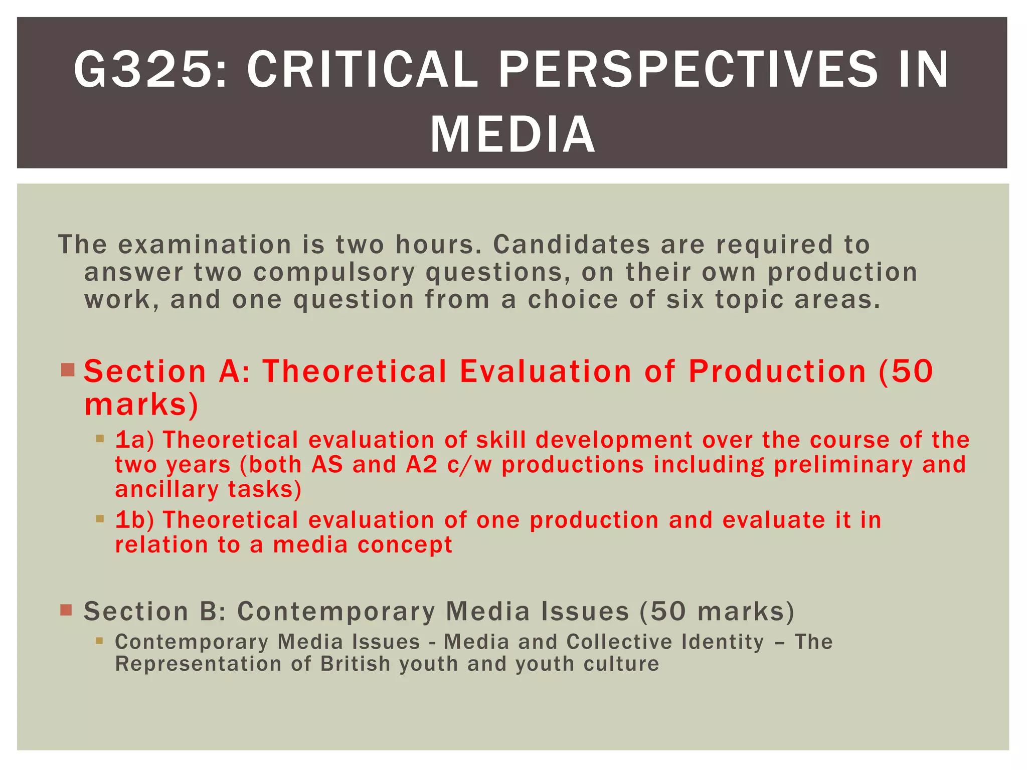 G325: CRITICAL PERSPECTIVES IN
            MEDIA
The examination is two hours. Candidates are required to
  answer two compulsory questions, on their own production
  work, and one question from a choice of six topic areas.

 Section A: Theoretical Evaluation of Production (50
  marks)
   1a) Theoretical evaluation of skill development over the course of the
    two years (both AS and A2 c/w productions including preliminary and
    ancillary tasks)
   1b) Theoretical evaluation of one production and evaluate it in
    relation to a media concept

 Section B: Contemporary Media Issues (50 marks)
   Contemporary Media Issues - Media and Collective Identity – The
    Representation of British youth and youth culture
 