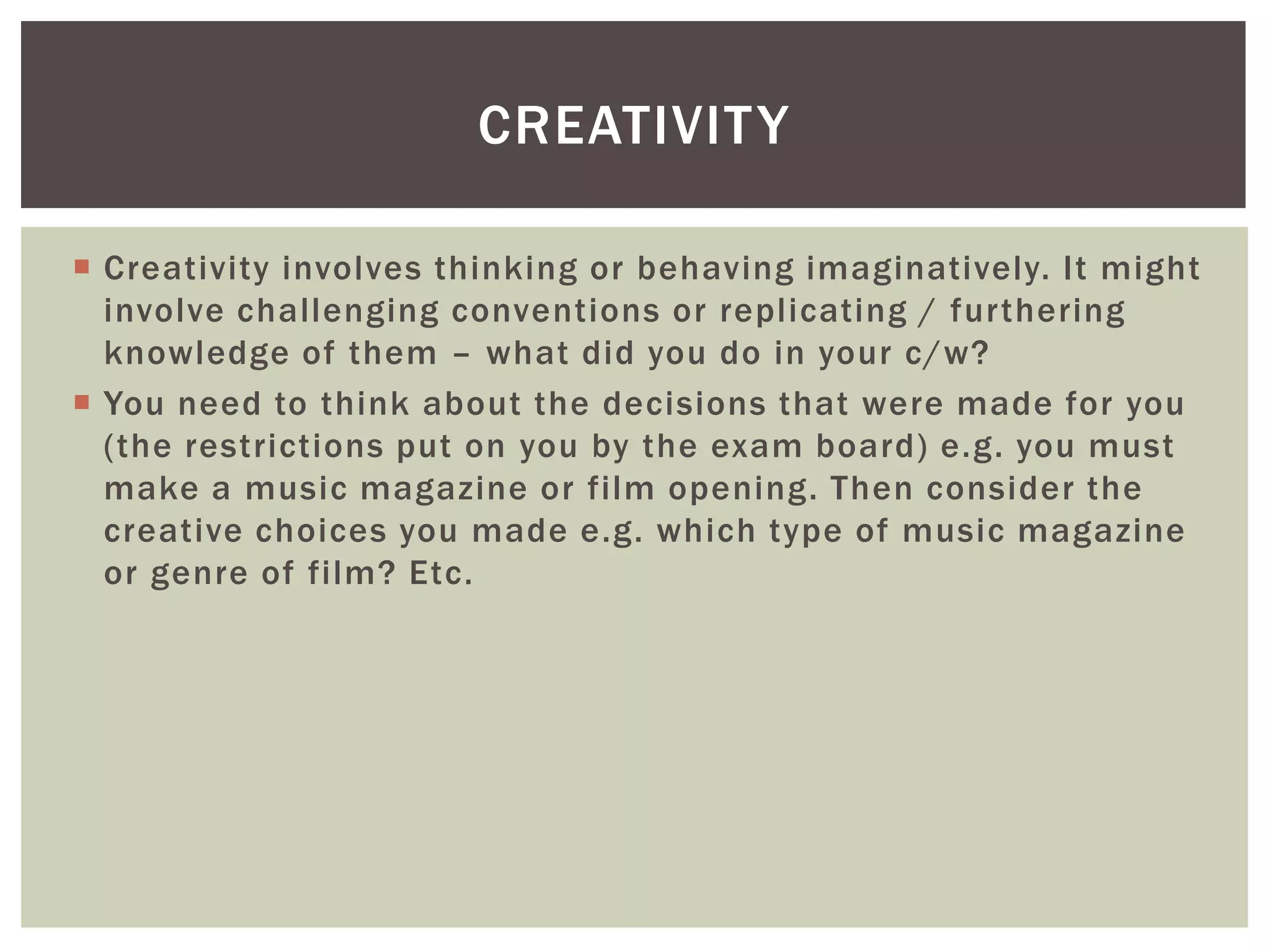 CREATIVIT Y

 Creativity involves thinking or behaving imaginatively. It might
  involve challenging conventions or replicating / furthering
  knowledge of them – what did you do in your c/w?
 You need to think about the decisions that were made for you
  (the restrictions put on you by the exam board) e.g. you must
  make a music magazine or film opening. Then consider the
  creative choices you made e.g. which type of music magazine
  or genre of film? Etc.
 