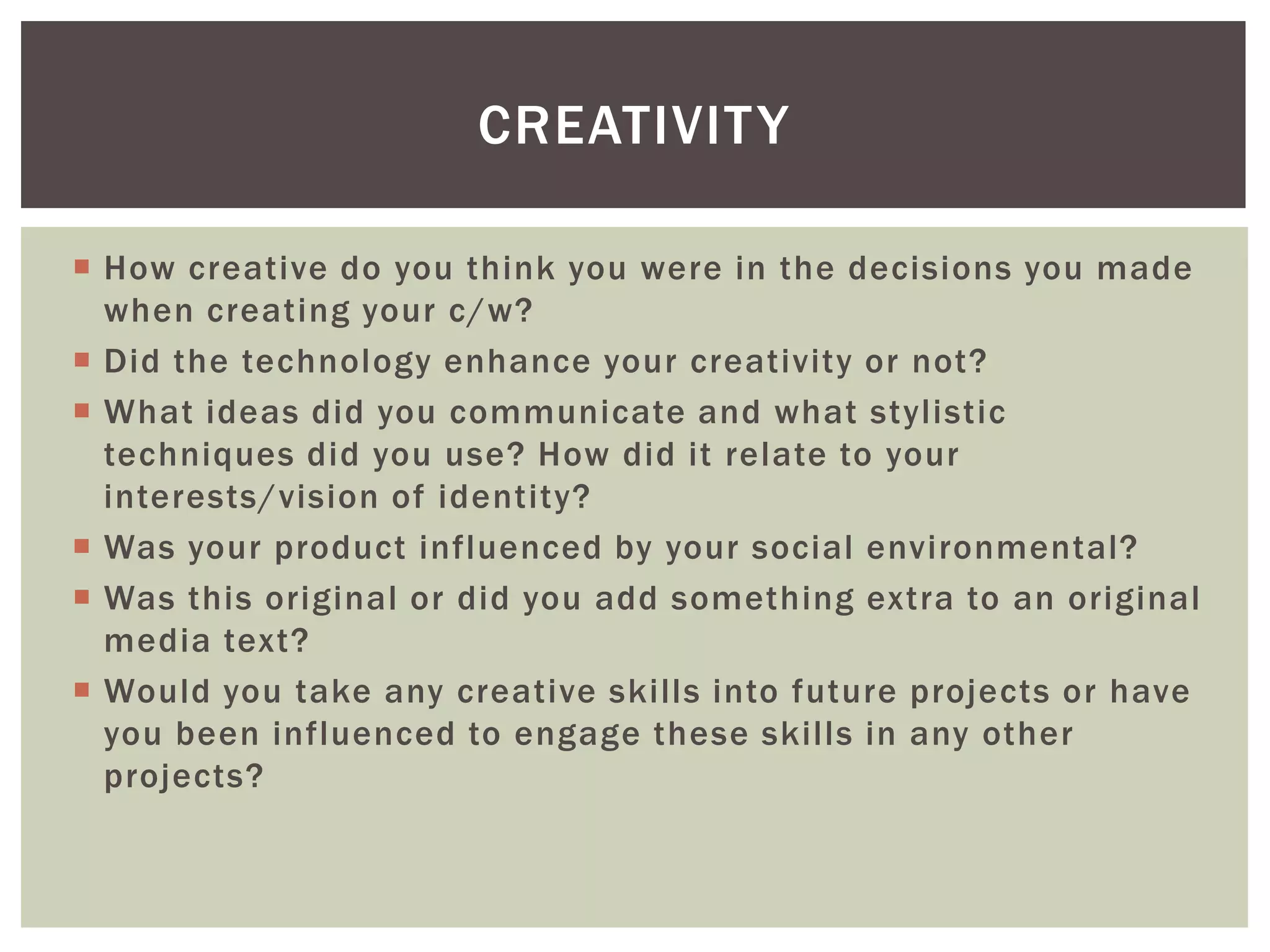CREATIVIT Y

 How creative do you think you were in the decisions you made
  when creating your c/w?
 Did the technology enhance your creativity or not?
 What ideas did you communicate and what stylistic
  techniques did you use? How did it relate to your
  interests/vision of identity?
 Was your product influenced by your social environmental?
 Was this original or did you add something extra to an original
  media text?
 Would you take any creative skills into future projects or have
  you been influenced to engage these skills in any other
  projects?
 