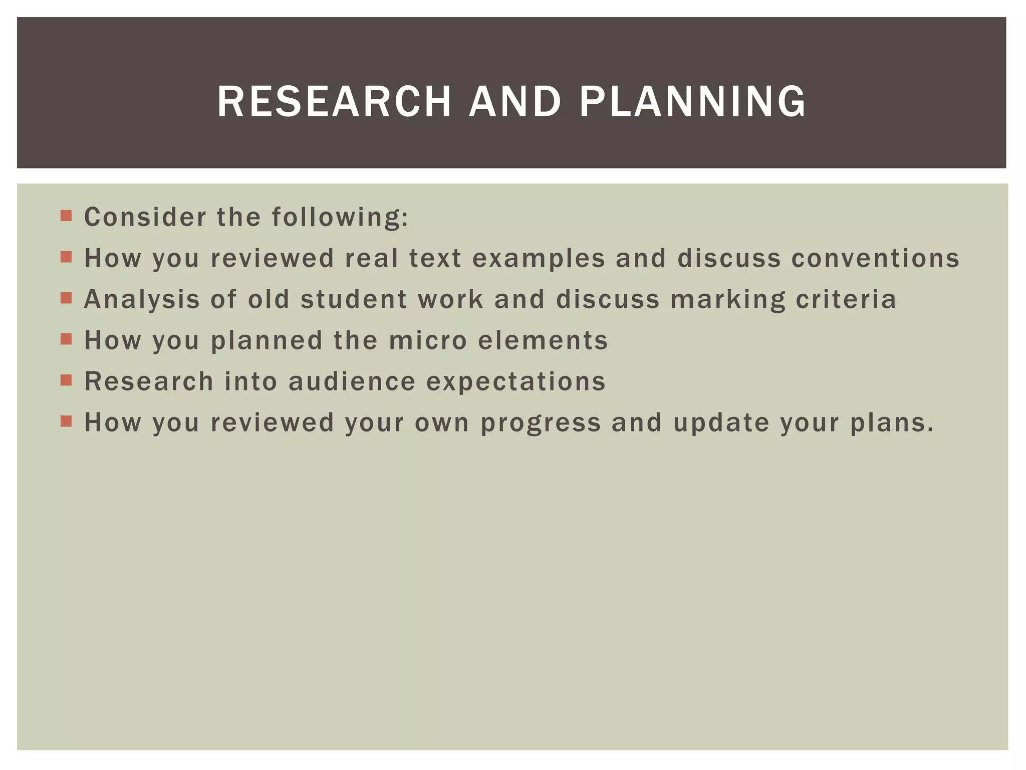 RESEARCH AND PLANNING

   Consider the following:
   How you reviewed real text examples and discuss conventions
   Analysis of old student work and discuss marking criteria
   How you planned the micro elements
   Research into audience expectations
   How you reviewed your own progress and update your plans.
 