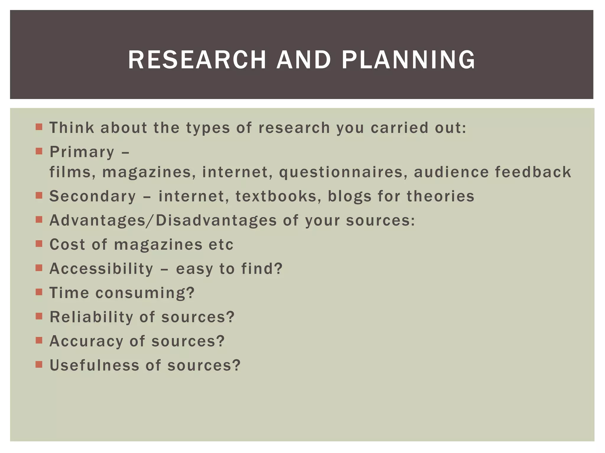 RESEARCH AND PLANNING

 Think about the types of research you carried out:
 Primary –
  films, magazines, internet, questionnaires, audience feedback
 Secondary – internet, textbooks, blogs for theories
 Advantages/Disadvantages of your sources:
 Cost of magazines etc
 Accessibility – easy to find?
 Time consuming?
 Reliability of sources?
 Accuracy of sources?
 Usefulness of sources?
 