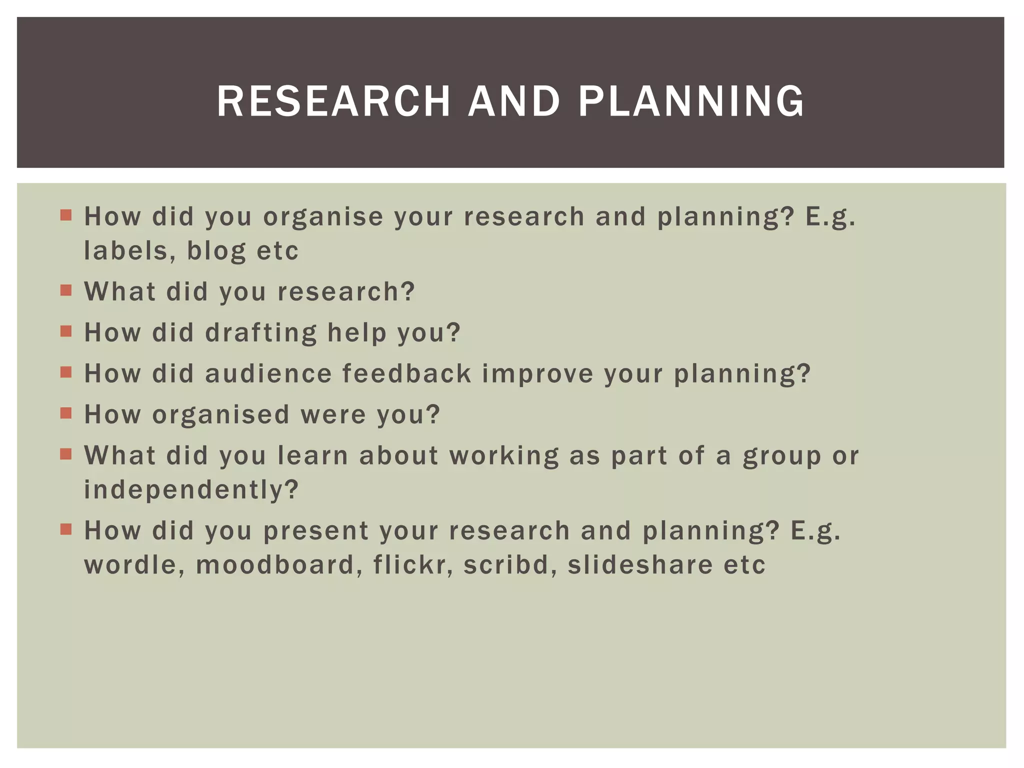 RESEARCH AND PLANNING

 How did you organise your research and planning? E.g.
  labels, blog etc
 What did you research?
 How did drafting help you?
 How did audience feedback improve your planning?
 How organised were you?
 What did you learn about working as part of a group or
  independently?
 How did you present your research and planning? E.g.
  wordle, moodboard, flickr, scribd, slideshare etc
 
