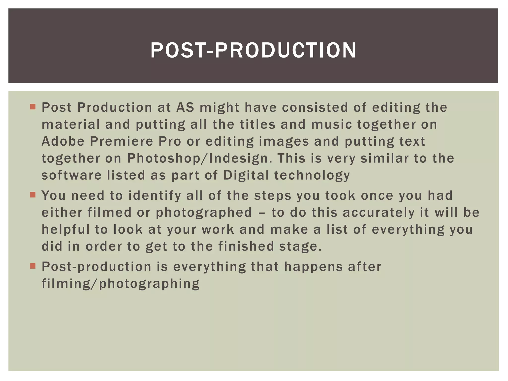 POST-PRODUCTION

 Post Production at AS might have consisted of editing the
  material and putting all the titles and music together on
  Adobe Premiere Pro or editing images and putting text
  together on Photoshop/Indesign. This is very similar to the
  software listed as part of Digital technology
 You need to identify all of the steps you took once you had
  either filmed or photographed – to do this accurately it will be
  helpful to look at your work and make a list of everything you
  did in order to get to the finished stage.
 Post-production is everything that happens after
  filming/photographing
 