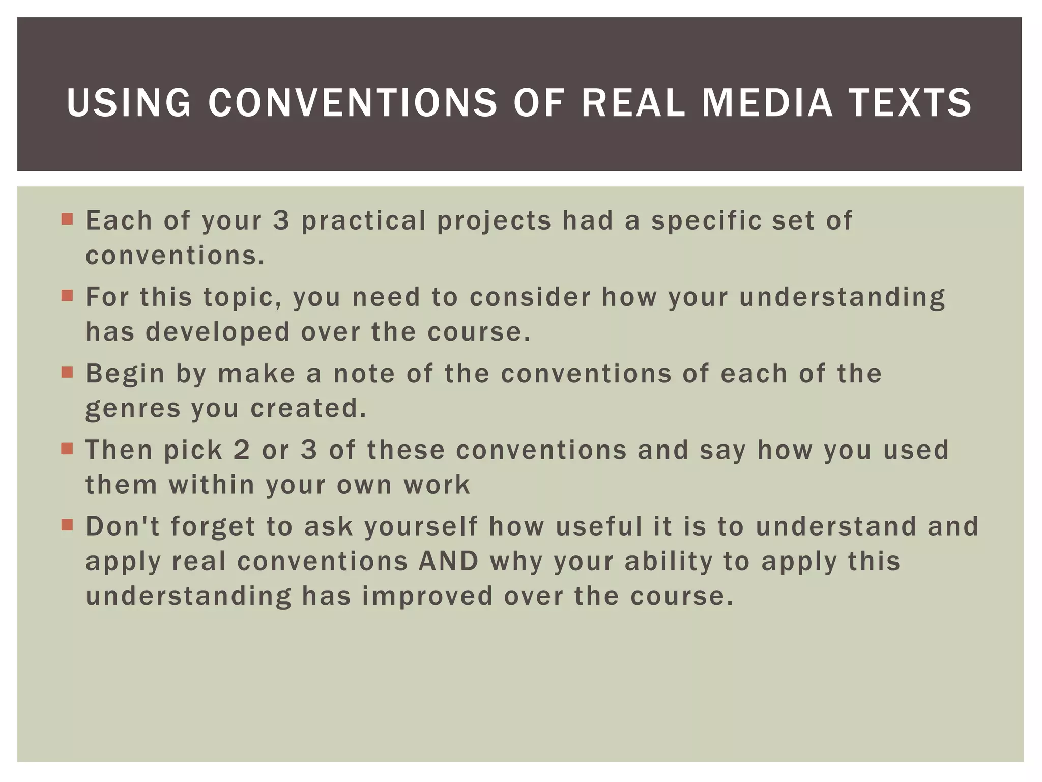 USING CONVENTIONS OF REAL MEDIA TEXTS

 Each of your 3 practical projects had a specific set of
  conventions.
 For this topic, you need to consider how your understanding
  has developed over the course.
 Begin by make a note of the conventions of each of the
  genres you created.
 Then pick 2 or 3 of these conventions and say how you used
  them within your own work
 Don't forget to ask yourself how useful it is to understand and
  apply real conventions AND why your ability to apply this
  understanding has improved over the course.
 