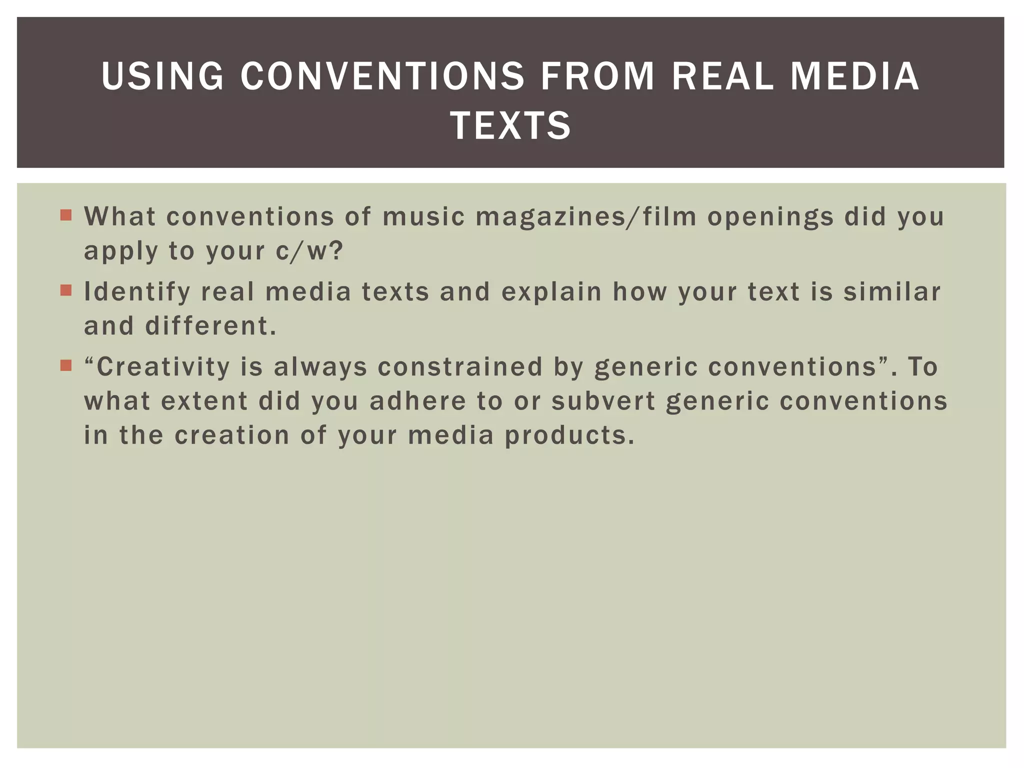 USING CONVENTIONS FROM REAL MEDIA
                 TEXTS

 What conventions of music magazines/film openings did you
  apply to your c/w?
 Identify real media texts and explain how your text is similar
  and dif ferent.
 “Creativity is always constrained by generic conventions”. To
  what extent did you adhere to or subvert generic conventions
  in the creation of your media products.
 