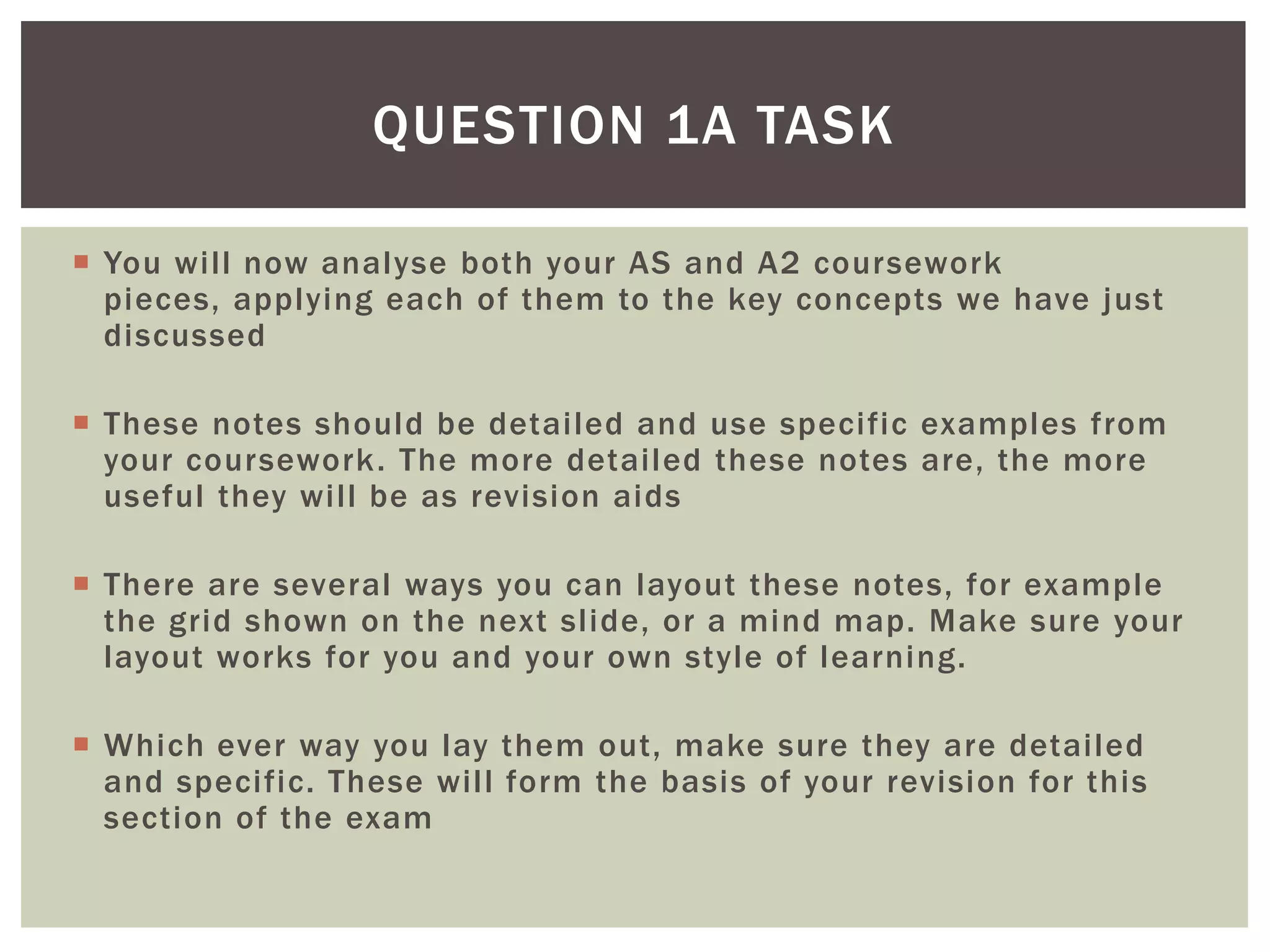 QUESTION 1A TASK

 You will now analyse both your AS and A2 coursework
  pieces, applying each of them to the key concepts we have just
  discussed

 These notes should be detailed and use specific examples from
  your coursework. The more detailed these notes are, the more
  useful they will be as revision aids

 There are several ways you can layout these notes, for example
  the grid shown on the next slide, or a mind map. Make sure your
  layout works for you and your own style of learning.

 Which ever way you lay them out, make sure they are detailed
  and specific. These will form the basis of your revision for this
  section of the exam
 