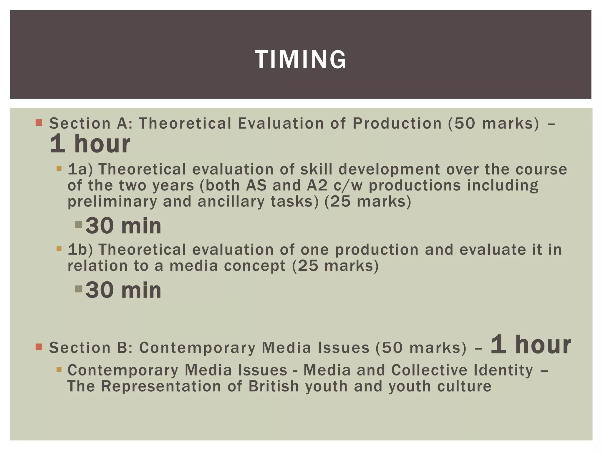 TIMING

 Section A: Theoretical Evaluation of Production (50 marks) –
 1 hour
   1a) Theoretical evaluation of skill development over the course
    of the two years (both AS and A2 c/w productions including
    preliminary and ancillary tasks) (25 marks)
    30 min
   1b) Theoretical evaluation of one production and evaluate it in
    relation to a media concept (25 marks)
    30 min

 Section B: Contemporary Media Issues (50 marks) – 1 hour
    Contemporary Media Issues - Media and Collective Identity –
     The Representation of British youth and youth culture
 
