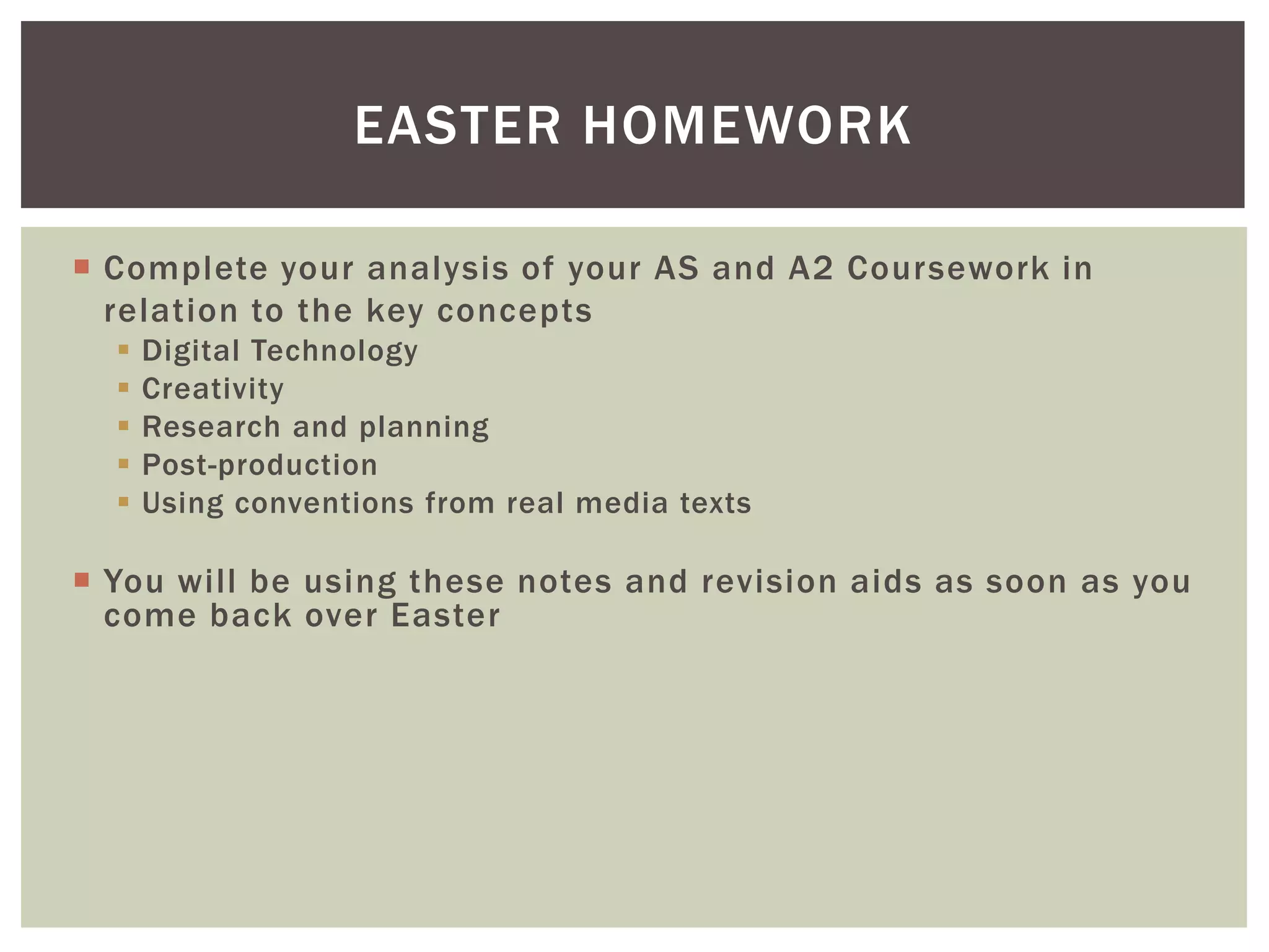 EASTER HOMEWORK

 Complete your analysis of your AS and A2 Coursework in
  relation to the key concepts
     Digital Technology
     Creativity
     Research and planning
     Post-production
     Using conventions from real media texts

 You will be using these notes and revision aids as soon as you
  come back over Easter
 