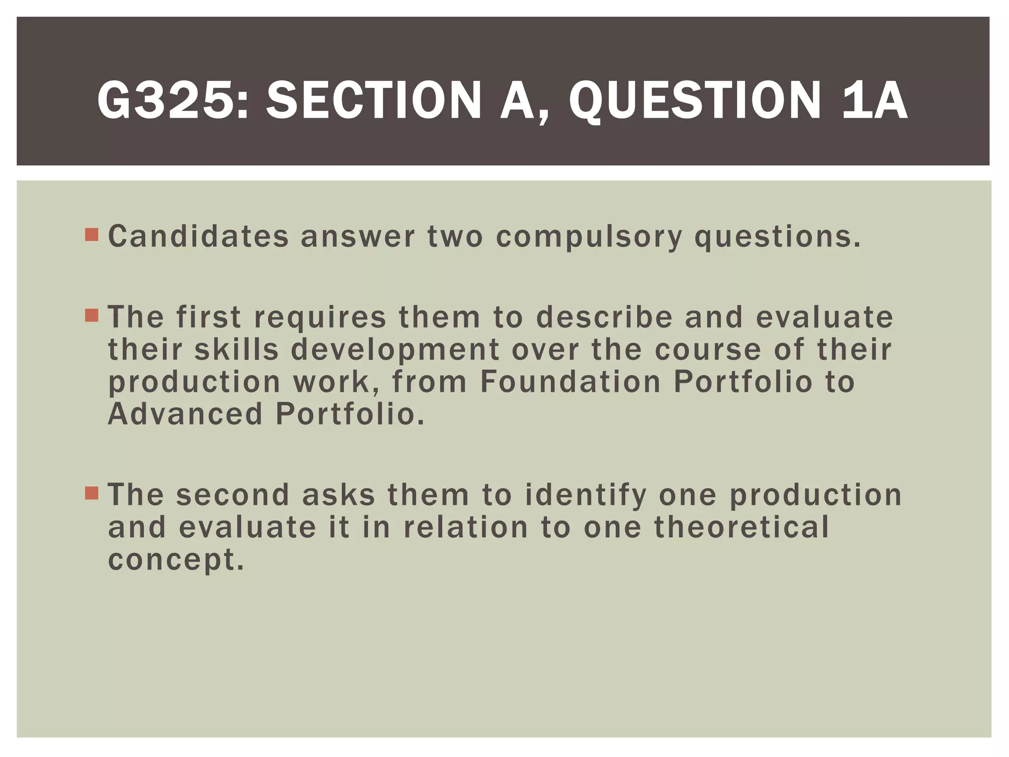 G325: SECTION A, QUESTION 1A

 Candidates answer two compulsory questions.

 The first requires them to describe and evaluate
  their skills development over the course of their
  production work, from Foundation Portfolio to
  Advanced Portfolio.

 The second asks them to identify one production
  and evaluate it in relation to one theoretical
  concept.
 