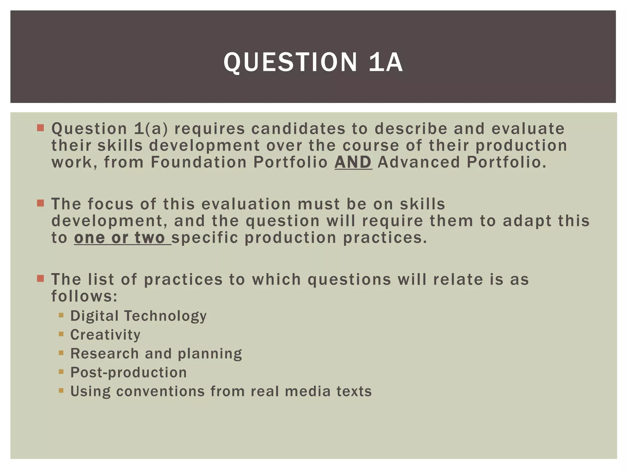 QUESTION 1A

 Question 1(a) requires candidates to describe and evaluate
  their skills development over the course of their production
  work, from Foundation Portfolio AND Advanced Portfolio.

 The focus of this evaluation must be on skills
  development, and the question will require them to adapt this
  to one or two specific production practices.

 The list of practices to which questions will relate is as
  follows:
     Digital Technology
     Creativity
     Research and planning
     Post-production
     Using conventions from real media texts
 