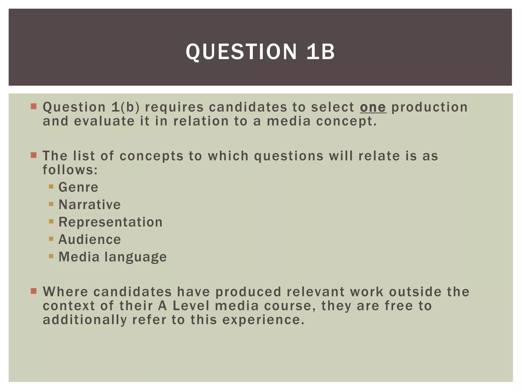 QUESTION 1B

 Question 1(b) requires candidates to select one production
  and evaluate it in relation to a media concept.

 The list of concepts to which questions will relate is as
  follows:
    Genre
    Narrative
    Representation
    Audience
    Media language

 Where candidates have produced relevant work outside the
  context of their A Level media course, they are free to
  additionally refer to this experience.
 