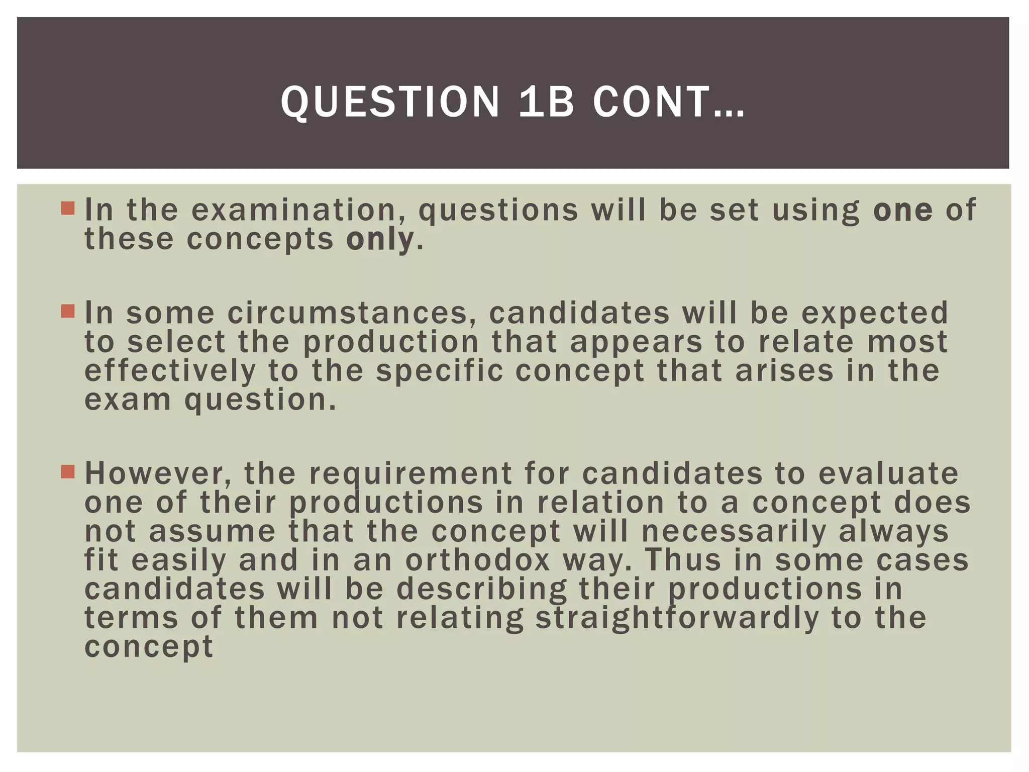 QUESTION 1B CONT…

 In the examination, questions will be set using one of
  these concepts only.

 In some circumstances, candidates will be expected
  to select the production that appears to relate most
  effectively to the specific concept that arises in the
  exam question.

 However, the requirement for candidates to evaluate
  one of their productions in relation to a concept does
  not assume that the concept will necessarily always
  fit easily and in an orthodox way. Thus in some cases
  candidates will be describing their productions in
  terms of them not relating straightforwardly to the
  concept
 