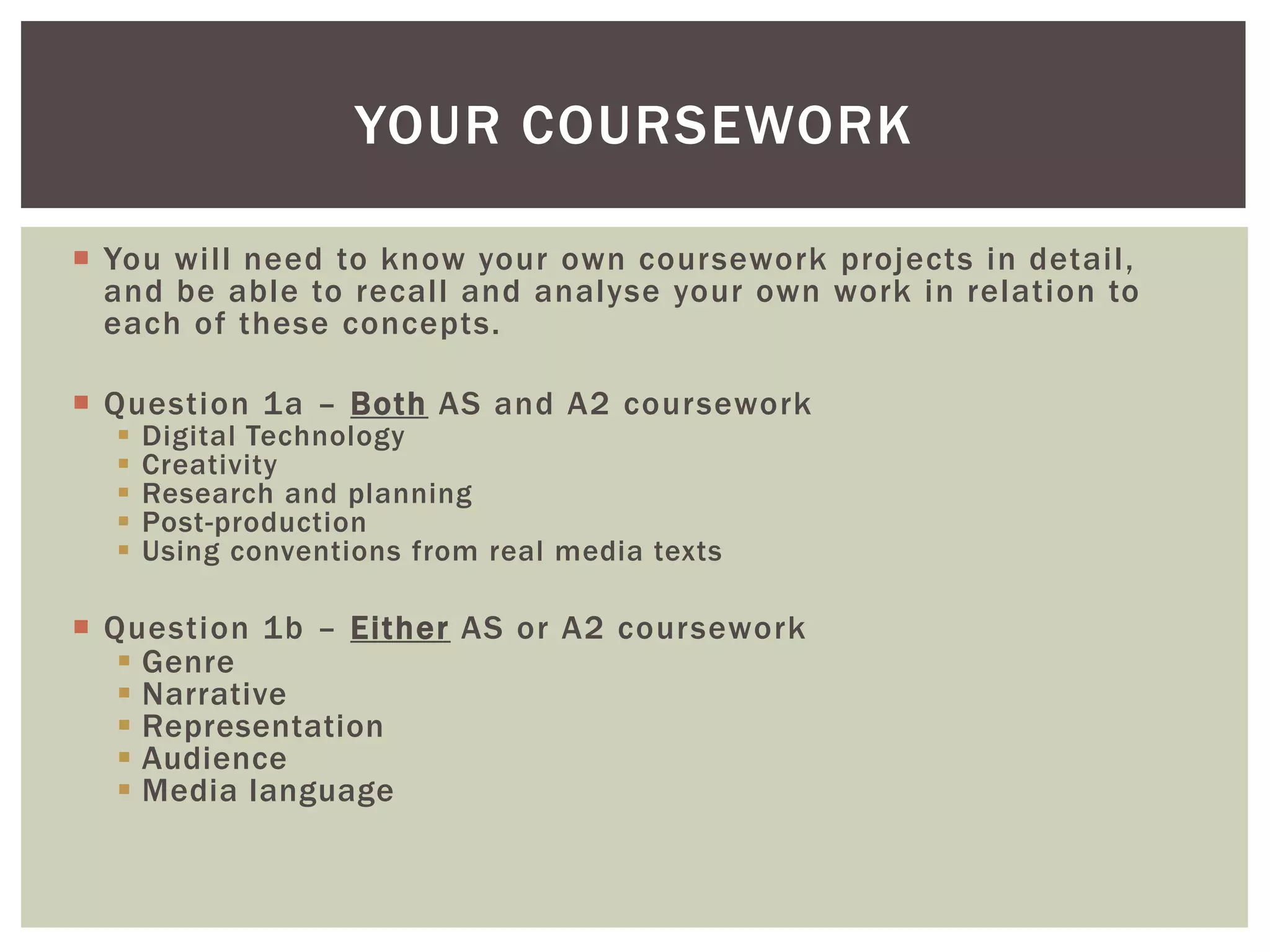 YOUR COURSEWORK

 You will need to know your own coursework projects in detail,
  and be able to recall and analyse your own work in relation to
  each of these concepts.

 Question 1a – Both AS and A2 coursework
     Digital Technology
     Creativity
     Research and planning
     Post-production
     Using conventions from real media texts

 Question 1b – Either AS or A2 coursework
    Genre
    Narrative
    Representation
    Audience
    Media language
 