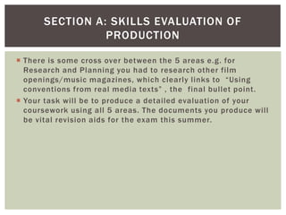 SECTION A: SKILLS EVALUATION OF
                PRODUCTION

 There is some cross over between the 5 areas e.g. for
  Research and Planning you had to research other film
  openings/music magazines, which clearly links to “Using
  conventions from real media texts” , the final bullet point.
 Your task will be to produce a detailed evaluation of your
  coursework using all 5 areas. The documents you produce will
  be vital revision aids for the exam this summer.
 