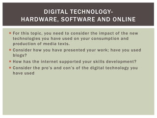 DIGITAL TECHNOLOGY-
     HARDWARE, SOFT WARE AND ONLINE

 For this topic, you need to consider the impact of the new
  technologies you have used on your consumption and
  production of media texts.
 Consider how you have presented your work; have you used
  blogs?
 How has the internet supported your skills development?
 Consider the pro’s and con’s of the digital technology you
  have used
 
