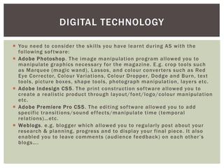 DIGITAL TECHNOLOGY

 You need to consider the skills you have learnt during AS with the
  following sof tware:
 Adobe Photoshop. The image manipulation program allowed you to
  manipulate graphics necessar y for the magazine. E.g. crop tools such
  as Marquee (magic wand), Lassos, and colour conver ters such as Red
  Eye Corrector, Colour Variations, Colour Dropper, Dodge and Burn, text
  tools, picture boxes, shape tools, photograph manipulation, layer s etc.
 Adobe Indesign CS5. The print construction sof tware allowed you to
  create a realistic product through layout/font/logo/colour manipulation
  etc.
 Adobe Premiere Pro CS5 . The editing sof tware allowed you to add
  specific transitions/sound ef fects/manipulate time (temporal
  relations)…etc.
 Weblogs. e.g. blogger which allowed you to regularly post about your
  research & planning, progress and to display your final piece. It also
  enabled you to leave comments (audience feedback) on each other’s
  blogs….
 