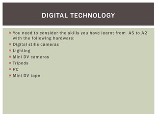 DIGITAL TECHNOLOGY

 You need to consider the skills you have learnt from AS to A2
  with the following hardware:
 Digital stills cameras
 Lighting
 Mini DV cameras
 Tripods
 PC
 Mini DV tape
 