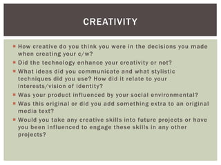 CREATIVIT Y

 How creative do you think you were in the decisions you made
  when creating your c/w?
 Did the technology enhance your creativity or not?
 What ideas did you communicate and what stylistic
  techniques did you use? How did it relate to your
  interests/vision of identity?
 Was your product influenced by your social environmental?
 Was this original or did you add something extra to an original
  media text?
 Would you take any creative skills into future projects or have
  you been influenced to engage these skills in any other
  projects?
 