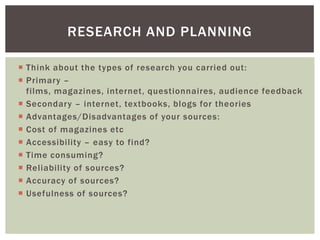 RESEARCH AND PLANNING

 Think about the types of research you carried out:
 Primary –
  films, magazines, internet, questionnaires, audience feedback
 Secondary – internet, textbooks, blogs for theories
 Advantages/Disadvantages of your sources:
 Cost of magazines etc
 Accessibility – easy to find?
 Time consuming?
 Reliability of sources?
 Accuracy of sources?
 Usefulness of sources?
 