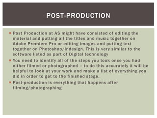 POST-PRODUCTION

 Post Production at AS might have consisted of editing the
  material and putting all the titles and music together on
  Adobe Premiere Pro or editing images and putting text
  together on Photoshop/Indesign. This is very similar to the
  software listed as part of Digital technology
 You need to identify all of the steps you took once you had
  either filmed or photographed – to do this accurately it will be
  helpful to look at your work and make a list of everything you
  did in order to get to the finished stage.
 Post-production is everything that happens after
  filming/photographing
 