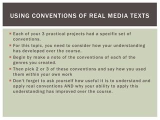 USING CONVENTIONS OF REAL MEDIA TEXTS

 Each of your 3 practical projects had a specific set of
  conventions.
 For this topic, you need to consider how your understanding
  has developed over the course.
 Begin by make a note of the conventions of each of the
  genres you created.
 Then pick 2 or 3 of these conventions and say how you used
  them within your own work
 Don't forget to ask yourself how useful it is to understand and
  apply real conventions AND why your ability to apply this
  understanding has improved over the course.
 