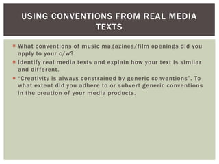 USING CONVENTIONS FROM REAL MEDIA
                 TEXTS

 What conventions of music magazines/film openings did you
  apply to your c/w?
 Identify real media texts and explain how your text is similar
  and dif ferent.
 “Creativity is always constrained by generic conventions”. To
  what extent did you adhere to or subvert generic conventions
  in the creation of your media products.
 