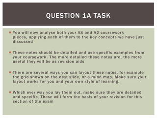 QUESTION 1A TASK

 You will now analyse both your AS and A2 coursework
  pieces, applying each of them to the key concepts we have just
  discussed

 These notes should be detailed and use specific examples from
  your coursework. The more detailed these notes are, the more
  useful they will be as revision aids

 There are several ways you can layout these notes, for example
  the grid shown on the next slide, or a mind map. Make sure your
  layout works for you and your own style of learning.

 Which ever way you lay them out, make sure they are detailed
  and specific. These will form the basis of your revision for this
  section of the exam
 
