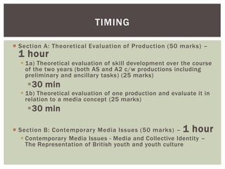 TIMING

 Section A: Theoretical Evaluation of Production (50 marks) –
 1 hour
   1a) Theoretical evaluation of skill development over the course
    of the two years (both AS and A2 c/w productions including
    preliminary and ancillary tasks) (25 marks)
    30 min
   1b) Theoretical evaluation of one production and evaluate it in
    relation to a media concept (25 marks)
    30 min

 Section B: Contemporary Media Issues (50 marks) – 1 hour
    Contemporary Media Issues - Media and Collective Identity –
     The Representation of British youth and youth culture
 