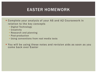 EASTER HOMEWORK

 Complete your analysis of your AS and A2 Coursework in
  relation to the key concepts
     Digital Technology
     Creativity
     Research and planning
     Post-production
     Using conventions from real media texts

 You will be using these notes and revision aids as soon as you
  come back over Easter
 