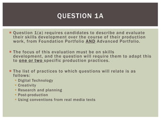 QUESTION 1A

 Question 1(a) requires candidates to describe and evaluate
  their skills development over the course of their production
  work, from Foundation Portfolio AND Advanced Portfolio.

 The focus of this evaluation must be on skills
  development, and the question will require them to adapt this
  to one or two specific production practices.

 The list of practices to which questions will relate is as
  follows:
     Digital Technology
     Creativity
     Research and planning
     Post-production
     Using conventions from real media texts
 