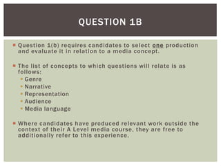 QUESTION 1B

 Question 1(b) requires candidates to select one production
  and evaluate it in relation to a media concept.

 The list of concepts to which questions will relate is as
  follows:
    Genre
    Narrative
    Representation
    Audience
    Media language

 Where candidates have produced relevant work outside the
  context of their A Level media course, they are free to
  additionally refer to this experience.
 