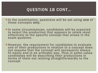 QUESTION 1B CONT…

 In the examination, questions will be set using one of
  these concepts only.

 In some circumstances, candidates will be expected
  to select the production that appears to relate most
  effectively to the specific concept that arises in the
  exam question.

 However, the requirement for candidates to evaluate
  one of their productions in relation to a concept does
  not assume that the concept will necessarily always
  fit easily and in an orthodox way. Thus in some cases
  candidates will be describing their productions in
  terms of them not relating straightforwardly to the
  concept
 