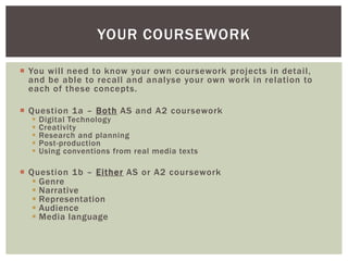 YOUR COURSEWORK

 You will need to know your own coursework projects in detail,
  and be able to recall and analyse your own work in relation to
  each of these concepts.

 Question 1a – Both AS and A2 coursework
     Digital Technology
     Creativity
     Research and planning
     Post-production
     Using conventions from real media texts

 Question 1b – Either AS or A2 coursework
    Genre
    Narrative
    Representation
    Audience
    Media language
 