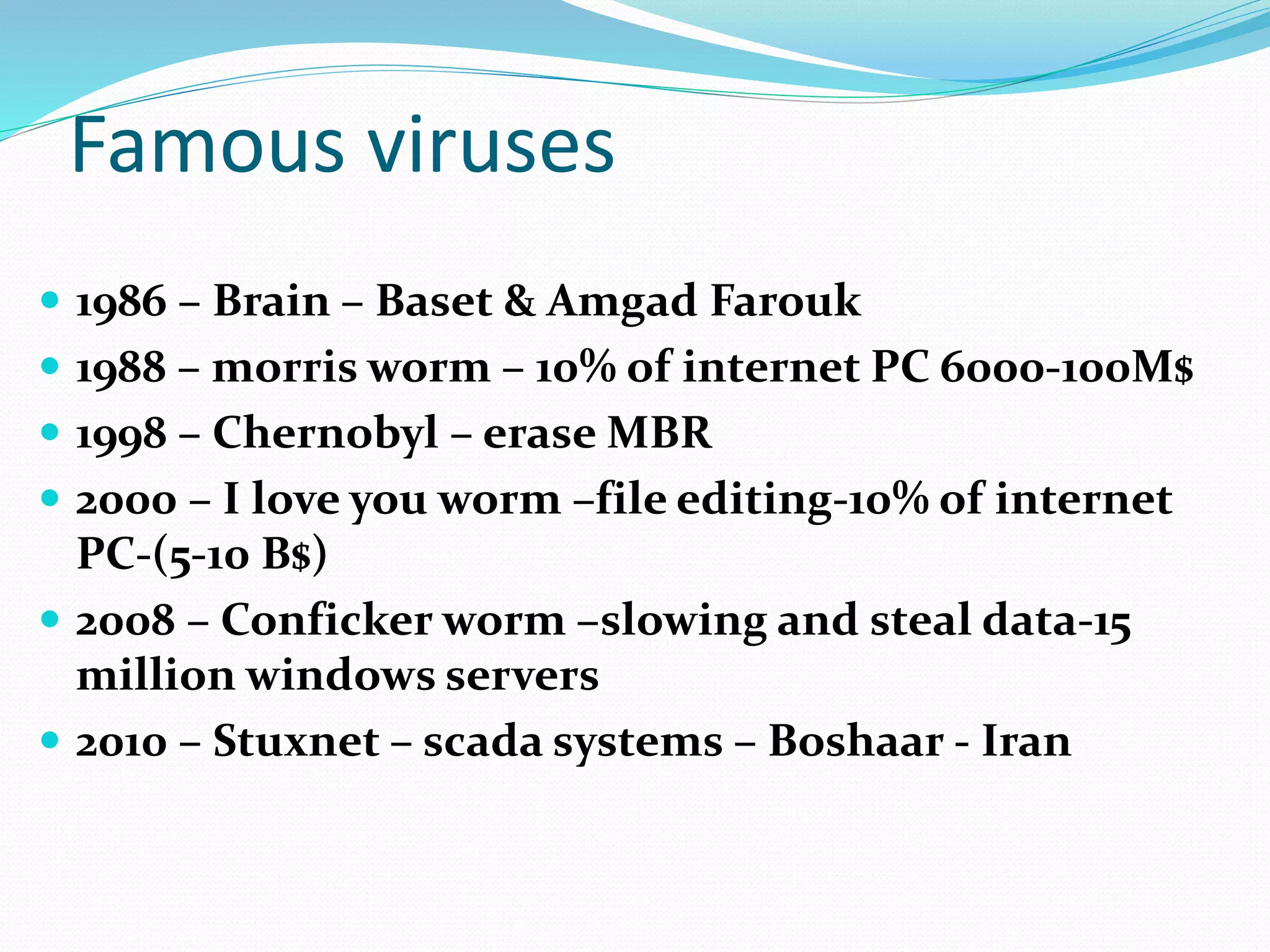 Famous viruses
 1986 – Brain – Baset & Amgad Farouk
 1988 – morris worm – 10% of internet PC 6000-100M$
 1998 – Chernobyl – erase MBR
 2000 – I love you worm –file editing-10% of internet
PC-(5-10 B$)
 2008 – Conficker worm –slowing and steal data-15
million windows servers
 2010 – Stuxnet – scada systems – Boshaar - Iran
 