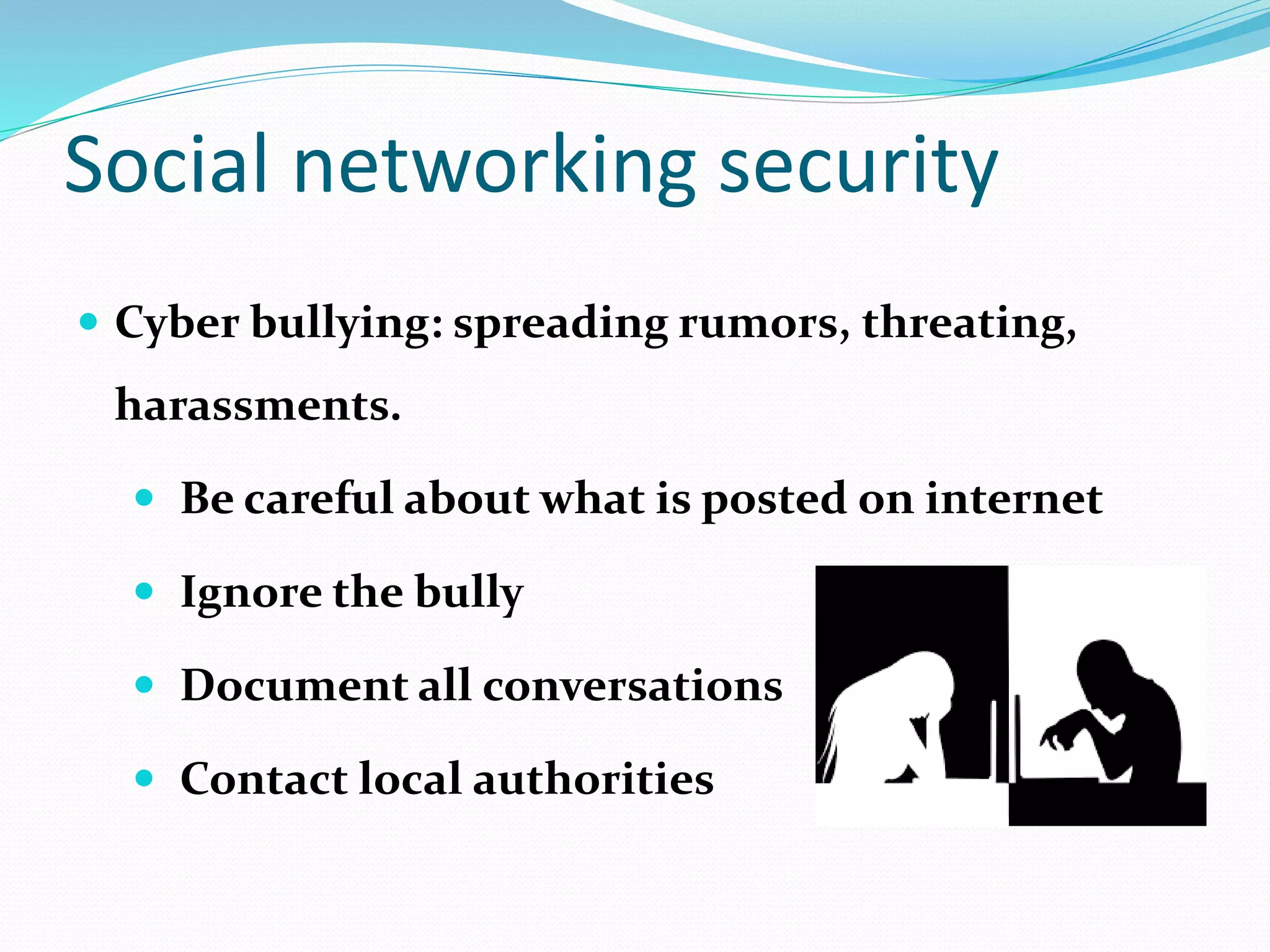 Social networking security
 Cyber bullying: spreading rumors, threating,
harassments.
 Be careful about what is posted on internet
 Ignore the bully
 Document all conversations
 Contact local authorities
 